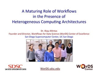 A	
  Maturing	
  Role	
  of	
  Workﬂows	
  	
  
in	
  the	
  Presence	
  of	
  	
  
Heterogeneous	
  Compu<ng	
  Architectures	
  
WorDS.sdsc.edu	
  	
  	
  	
  	
  
Dr.	
  Ilkay	
  Al<ntas	
  
Founder	
  and	
  Director,	
  Workﬂows	
  for	
  Data	
  Science	
  (WorDS)	
  Center	
  of	
  Excellence	
  
San	
  Diego	
  Supercomputer	
  Center,	
  UC	
  San	
  Diego	
  
	
  
 