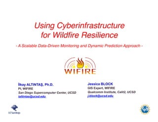 WIFIRE	
  is	
  funded	
  
by	
  NSF	
  1331615	
  
İlkay ALTINTAŞ, Ph.D.
PI, WIFIRE
San Diego Supercomputer Center, UCSD
ialtintas@ucsd.edu
Using Cyberinfrastructure
for Wildﬁre Resilience
- A Scalable Data-Driven Monitoring and Dynamic Prediction Approach -
Jessica BLOCK
GIS Expert, WIFIRE
Qualcomm Institute, Calit2, UCSD
j.block@ucsd.edu
 