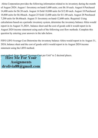 Altira Corporation provides the following information related to its inventory during the month
of August 2024: August 1 Inventory on hand-3,600 units; cost $6.10 each. August 8 Purchased
14,400 units for $6.30 each. August 14 Sold 10,800 units for $12.80 each. August 18 Purchased
10,800 units for $6.40each. August 25 Sold 12,600 units for $11.80 each. August 28 Purchased
7,200 units for $6.60each. August 31 Inventory on hand-12,600 units. Required: Using
calculations based on a periodic inventory system, determine the inventory balance Altira would
report in its August 31,2024 , balance sheet and the cost of goods sold it would report in its
August 2024 income statement using each of the following cost flow methods. Complete this
question by entering your answers in the tabs below.
FIFO LIFO Average Cost Determine the inventory balance Altira would report in its August 31,
2024, balance sheet and the cost of goods sold it would report in its August 2024 income
statement using the LIFO method.
cost method. Note: Round "Average Cost per Unit" to 2 decimal places.
 