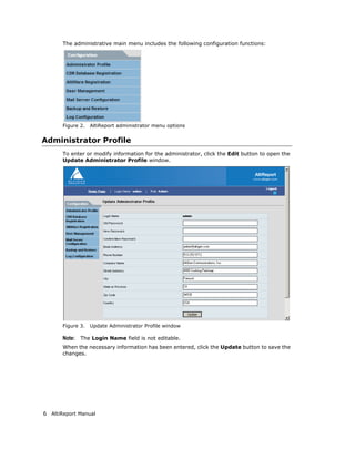 The administrative main menu includes the following configuration functions:




       Figure 2.   AltiReport administrator menu options


Administrator Profile
       To enter or modify information for the administrator, click the Edit button to open the
       Update Administrator Profile window.




       Figure 3.   Update Administrator Profile window

       Note: The Login Name field is not editable.
       When the necessary information has been entered, click the Update button to save the
       changes.




6 AltiReport Manual
 