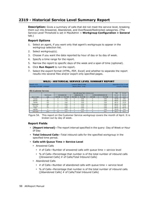 2319 - Historical Service Level Summary Report
       Description: Gives a summary of calls that did not meet the service level, breaking
       them out into Answered, Abandoned, and Overflowed/Redirected categories. (The
       Service Level Threshold is set in MaxAdmin > Workgroup Configuration > General
       tab.)

       Report Options
       1.   Select an agent, if you want only that agent’s workgroups to appear in the
            workgroup selection list.
       2.   Select workgroup(s).
       3.   Choose if you want the data reported by hour of day or by day of week.
       4.   Specify a time range for the report.
       5.   Narrow the report to specific days of the week and a span of time (optional).
       6.   Click Run Report to run the report.
       7.   Select the export format (HTML, PDF, Excel) and whether to separate the report
            results into several files and/or export only specified pages.




       Figure 54.    This report on the Customer Service workgroup covers the month of April. It is
                     broken out by day of week.

       Report Fields
        • [Report interval]—The report interval specified in the query: Day of Week or Hour
            of Day
        • Total Inbound Calls—Total inbound calls for the specified workgroup in the
            specified time period.
        • Calls with Queue Time > Service Level
            • Answered Calls
              • # of Calls—Number of answered calls with queue time > service level
              • % of Calls—Percentage that number is of the total number of inbound calls
                 ([Answered Calls] # of Calls/Total Inbound Calls)
            • Abandoned Calls
              • # of Calls—Number of abandoned calls with queue time > service level
              • % of Calls—Percentage that number is of the total number of inbound calls
                 ([Abandoned Calls] # of Calls/Total Inbound Calls)




98 AltiReport Manual
 