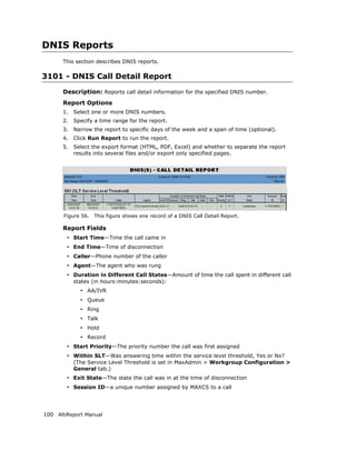 DNIS Reports
      This section describes DNIS reports.

3101 - DNIS Call Detail Report
      Description: Reports call detail information for the specified DNIS number.
      Report Options
      1.   Select one or more DNIS numbers.
      2.   Specify a time range for the report.
      3.   Narrow the report to specific days of the week and a span of time (optional).
      4.   Click Run Report to run the report.
      5.   Select the export format (HTML, PDF, Excel) and whether to separate the report
           results into several files and/or export only specified pages.




       Figure 56.   This figure shows one record of a DNIS Call Detail Report.

      Report Fields
        • Start Time—Time the call came in
        • End Time—Time of disconnection
        • Caller—Phone number of the caller
        • Agent—The agent who was rung
        • Duration in Different Call States—Amount of time the call spent in different call
           states (in hours:minutes:seconds):
             • AA/IVR
             • Queue
             • Ring
             • Talk
             • Hold
             • Record
        • Start Priority—The priority number the call was first assigned
        • Within SLT—Was answering time within the service level threshold, Yes or No?
           (The Service Level Threshold is set in MaxAdmin > Workgroup Configuration >
           General tab.)
        • Exit State—The state the call was in at the time of disconnection
        • Session ID—a unique number assigned by MAXCS to a call



100 AltiReport Manual
 