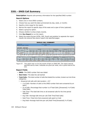 3201 - DNIS Call Summary
      Description: Reports call summary information for the specified DNIS number.
      Search Options
      1.   Select one or more DNIS numbers.
      2.   Choose how you want the data summarized (by day, week, or month).
      3.   Specify a time range for the report.
      4.   Narrow the report to specific days of the week and a span of time (optional).
      5.   Select a group-by option.
      6.   Choose whether to show empty records.
      7.   Click Run Report to run the report.
      8.   Select the export format (HTML, PDF, Excel) and whether to separate the report
           results into several files and/or export only specified pages.




       Figure 57.   This report was run for the month of April on DNIS 583. The report interval
                    specified was by week. Subtotals are given per week, with a grand total at the
                    end.

      Report Fields
        • DNIS—The DNIS number that was dialed
        • Start Date—The date the call started
        • Total Calls—The total number of calls that dialed this number, broken out into three
           categories:
           • Answered (all calls with talk duration > 0)*
             • # of Calls—Number of calls to this DNIS number that were answered by an
                agent
             • % of Calls—Percentage that number is of Total Calls ([Answered] # of Calls/
                Total Calls)
             • Talk Time—The total talk time on all answered calls for the time period
                reported
             • Avg Talk—Average talk time per call (Talk Time/Total Calls)
             • Hold Time—Total time that answered calls spent on hold
             • Avg Hold—Average hold time per call (Hold Time/[Answered] # of Calls)



102 AltiReport Manual
 