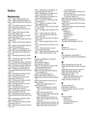 Index                                 2307 - Workgroup Cumulative In-
                                       bound/Outbound Call 78
                                                                                 mary Report 35
                                                                               Agent WG Outbound Calls Sum-
                                      2308 - Workgroup Cumulative In-            mary Report 37
                                       bound Call Wait Time 80                 WG Calls and Direct Call Activity
Numerics                              2309 - Workgroup Cumulative In-            Summary Report 31
                                       bound Call Handling 82               Agent State Summary Report 33
1101 - Agent Activity Event 25
                                      2310 - Cumulative Outbound Call       Agent WG Call Handling Time Distri-
1102 - Agent Call Detail Report 27
                                       Handling 84                           bution 46
1201 - Agent Performance Summa-
                                      2311 - Total & % Inbound Calls        Agent WG Inbound Calls Summary
 ry 29
                                       ANS/ABN/OFL 86                        Report 35
1202 - WG Calls and Direct Call Ac-
                                      2312 - Total & % WG Inbound Calls     Agent WG Outbound Calls Summa-
 tivity Summary Report 31
                                       in Queue 88                           ry Report 37
1203 - Agent State Summary Re-
                                      2313 - Average Call Handling Time     AltiReport
 port 33
                                       90                                      backup 12
1204 - Agent WG Inbound Calls
                                      2314 - Total Outbound Calls 92           installation 2
 Summary Report 35
                                      2315 - Total Outbound Calls Han-         requirements 1
1205 - Agent WG Outbound Calls
                                       dling Time 93                           restore 13
 Summary Report 37
                                      2316 - Daily Max Number of Calls in      setup 4
1206 - Agent Direct Calls Summary
                                       Queue 95                             AltiWare registration 8
 Report 39
                                      2317 - Daily Longest Queue Time       Average Call Handling Time 90
1301 - Agent Call Volume Analysis
                                       96
 41
1302 - Agent Average WG Call Han-
                                      2318 - Daily Real Time Service Lev-
                                       el 97
                                                                            B
 dling Time Analysis 43                                                     backup 12
                                      2319 - Historical Service Level
1303 - Agent % Contribution to                                              backup and restore 11
                                       Summary Report 98
 each WG (Inbound/Outbound) 45
                                      3101 - DNIS Call Detail Report 100
2101 - Workgroup Call Detail Re-
 port 48
                                      3201 - DNIS Call Summary 102          C
2201 - Workgroup Agent(s) State                                             CDR database registration 7
 50                                   A                                     Cumulative Outbound Call Handling
2202 - Workgroup Agent(s) Perfor-     accessing AltiReport remotely 4        84
 mance Summary 51                     admin role 5
2203 - Workgroup Agent Call Activ-
 ity Summary with % Analysis 53
                                      administrator login 5                 D
                                      administrator profile 6               Daily Longest Queue Time 96
2204 - Workgroup Agent Call/Time      Agent % Contribution to each WG       Daily Max Number of Calls in Queue
 Contribution % Comparison 55          (Inbound/Outbound) 45                 95
2205 - Workgroup Inbound/Out-         Agent Activity Event 25               Daily Real Time Service Level 97
 bound Call Summary with % Anal-      Agent Average WG Call Handling        DNIS Call Detail Report 100
 ysis 57                               Time Analysis 43                     DNIS Call Summary 102
2206 - Workgroup Inbound Calls        Agent Call Detail Report 27           DNIS Reports 100
 Wait Time Summary 59                 Agent Call Volume Analysis 41           DNIS Call Detail Report 100
2207 - Workgroup Inbound Call         Agent Direct Calls Summary Report       DNIS Call Summary 102
 Handling Summary 61                   39                                   DNIS, limiting access to 10
2208 - Workgroup Outbound Call        Agent Performance Summary 29
 Handling Summary 63                  Agent Report
2208 - Workgroup Service Level           Agent Call Detail Report 27        E
 Summary Report 65                    Agent Reports 25                      export settings 20
2301 - Workgroup Inbound An-             Agent % Contribution to each       exporting a report 20
 swered Call Wait Time 67                 WG (Inbound/Outbound) 45,         External Logger Service, version
2302 - Workgroup Inbound Aban-            46                                 needed 1
 doned Call Wait Time 69                 Agent Activity Event 25
2303 - Workgroup Inbound Over-
 flowed/Redirected Calls Wait Time
                                         Agent Average WG Call Handling
                                          Time Analysis 43
                                                                            F
 71                                      Agent Call Volume Analysis 41      favorite reports
2304 - Workgroup Inbound Calls           Agent Direct Calls Summary Re-        editing 22
 Answering Time 73                        port 39                              removing 22
2305 - Workgroup Outbound Call           Agent Performance Summary 29          running manually 22
 Handling Time 74                        Agent State Summary Report 33         scheduling 21
2306 - Workgroup Inbound Call Pri-       Agent WG Inbound Calls Sum-
 ority 76
 