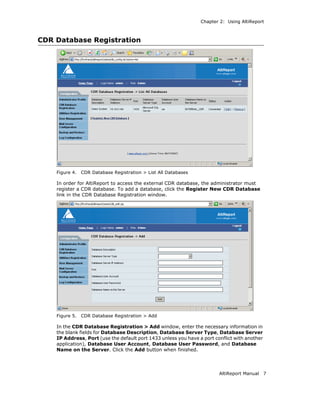 Chapter 2: Using AltiReport



CDR Database Registration




    Figure 4.   CDR Database Registration > List All Databases

    In order for AltiReport to access the external CDR database, the administrator must
    register a CDR database. To add a database, click the Register New CDR Database
    link in the CDR Database Registration window.




    Figure 5.   CDR Database Registration > Add

    In the CDR Database Registration > Add window, enter the necessary information in
    the blank fields for Database Description, Database Server Type, Database Server
    IP Address, Port (use the default port 1433 unless you have a port conflict with another
    application), Database User Account, Database User Password, and Database
    Name on the Server. Click the Add button when finished.




                                                                         AltiReport Manual     7
 