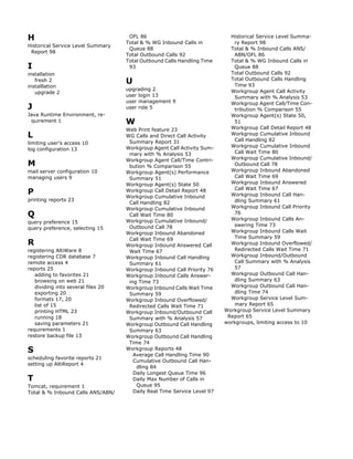 H                                    OFL 86
                                    Total & % WG Inbound Calls in
                                                                            Historical Service Level Summa-
                                                                             ry Report 98
Historical Service Level Summary
                                     Queue 88                               Total & % Inbound Calls ANS/
 Report 98
                                    Total Outbound Calls 92                  ABN/OFL 86
                                    Total Outbound Calls Handling Time      Total & % WG Inbound Calls in
I                                    93                                      Queue 88
installation                                                                Total Outbound Calls 92
   fresh 2                          U                                       Total Outbound Calls Handling
                                                                             Time 93
installlation
                                    upgrading 2                             Workgroup Agent Call Activity
   upgrade 2
                                    user login 13                            Summary with % Analysis 53
                                    user management 9                       Workgroup Agent Call/Time Con-
J                                   user role 5                              tribution % Comparison 55
Java Runtime Environment, re-                                               Workgroup Agent(s) State 50,
 quirement 1                        W                                        51
                                    Web Print feature 23                    Workgroup Call Detail Report 48
L                                   WG Calls and Direct Call Activity       Workgroup Cumulative Inbound
                                                                             Call Handling 82
limiting user’s access 10            Summary Report 31
                                    Workgroup Agent Call Activity Sum-      Workgroup Cumulative Inbound
log configuration 13
                                     mary with % Analysis 53                 Call Wait Time 80
                                    Workgroup Agent Call/Time Contri-       Workgroup Cumulative Inbound/
M                                    bution % Comparison 55                  Outbound Call 78
mail server configuration 10        Workgroup Agent(s) Performance          Workgroup Inbound Abandoned
managing users 9                     Summary 51                              Call Wait Time 69
                                    Workgroup Agent(s) State 50             Workgroup Inbound Answered
                                                                             Call Wait Time 67
P                                   Workgroup Call Detail Report 48
                                    Workgroup Cumulative Inbound            Workgroup Inbound Call Han-
printing reports 23                                                          dling Summary 61
                                     Call Handling 82
                                    Workgroup Cumulative Inbound            Workgroup Inbound Call Priority
Q                                    Call Wait Time 80                       76
                                                                            Workgroup Inbound Calls An-
query preference 15                 Workgroup Cumulative Inbound/
                                     Outbound Call 78                        swering Time 73
query preference, selecting 15
                                    Workgroup Inbound Abandoned             Workgroup Inbound Calls Wait
                                     Call Wait Time 69                       Time Summary 59
R                                   Workgroup Inbound Answered Call         Workgroup Inbound Overflowed/
registering AltiWare 8               Wait Time 67                            Redirected Calls Wait Time 71
registering CDR database 7          Workgroup Inbound Call Handling         Workgroup Inbound/Outbound
remote access 4                      Summary 61                              Call Summary with % Analysis
reports 25                          Workgroup Inbound Call Priority 76       57
   adding to favorites 21           Workgroup Inbound Calls Answer-         Workgroup Outbound Call Han-
   browsing on web 21                ing Time 73                             dling Summary 63
   dividing into several files 20   Workgroup Inbound Calls Wait Time       Workgroup Outbound Call Han-
   exporting 20                      Summary 59                              dling Time 74
   formats 17, 20                   Workgroup Inbound Overflowed/           Workgroup Service Level Sum-
   list of 15                        Redirected Calls Wait Time 71           mary Report 65
   printing HTML 23                 Workgroup Inbound/Outbound Call       Workgroup Service Level Summary
   running 18                        Summary with % Analysis 57            Report 65
   saving parameters 21             Workgroup Outbound Call Handling      workgroups, limiting access to 10
requirements 1                       Summary 63
restore backup file 13              Workgroup Outbound Call Handling
                                     Time 74
S                                   Workgroup Reports 48
                                       Average Call Handling Time 90
scheduling favorite reports 21
                                       Cumulative Outbound Call Han-
setting up AltiReport 4
                                        dling 84
                                       Daily Longest Queue Time 96
T                                      Daily Max Number of Calls in
Tomcat, requirement 1                   Queue 95
Total & % Inbound Calls ANS/ABN/       Daily Real Time Service Level 97
 