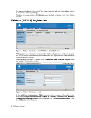The status should show “Connected.” If it doesn’t, use the Edit link in the Action column
       to correct the database settings.
       To edit or remove an existing CDR Database, use the Edit or Remove link in the Action
       column.

AltiWare (MAXCS) Registration




       Figure 6.   AltiWare Registration > List All AltiWare (MAXCS) Systems

       AltiReport will use information entered in the AltiWare Registration window to check if
       the AltiGen server has an AltiReport license entered and registered. Each AltiGen server
       needs to have one license.
       To add an AltiWare (MAXCS) system, click the Register New AltiWare System link in
       the AltiWare Registration window.




       Figure 7.   AltiWare Registration > Add

       In the AltiWare Registration > Add window, enter the necessary information in the
       blank fields for System Description, System IP Address, CDR Database, AltiWare
       [MAXCS] Manager Extension, and the password of the Manager Extension. Click
       the Add button when finished.



8 AltiReport Manual
 