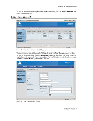 Chapter 2: Using AltiReport



    To edit or remove an existing AltiWare (MAXCS) system, use the Edit or Remove link
    in the Action column.

User Management




    Figure 8.   User Management > List All Users

    The administrator can add users to AltiReport using the User Management window.
    To add an AltiReport user, click the Add User link at the bottom of the page. Enter the
    Login Name, Password, First Name, Last Name, Title (optional), Email Address,
    and Department Name (optional) for the user.




    Figure 9.   User Management > Add




                                                                        AltiReport Manual     9
 