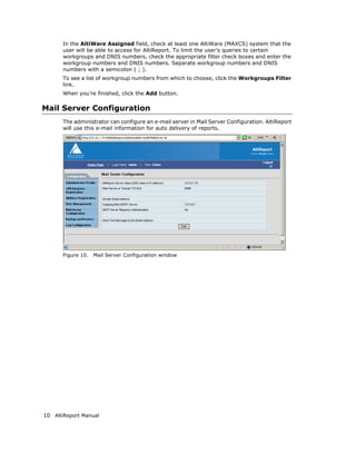 In the AltiWare Assigned field, check at least one AltiWare (MAXCS) system that the
       user will be able to access for AltiReport. To limit the user’s queries to certain
       workgroups and DNIS numbers, check the appropriate filter check boxes and enter the
       workgroup numbers and DNIS numbers. Separate workgroup numbers and DNIS
       numbers with a semicolon ( ; ).
       To see a list of workgroup numbers from which to choose, click the Workgroups Filter
       link.
       When you’re finished, click the Add button.

Mail Server Configuration
       The administrator can configure an e-mail server in Mail Server Configuration. AltiReport
       will use this e-mail information for auto delivery of reports.




       Figure 10.   Mail Server Configuration window




10 AltiReport Manual
 