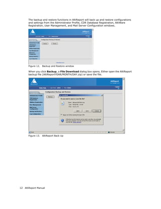 The backup and restore functions in AltiReport will back up and restore configurations
       and settings from the Administrator Profile, CDR Database Registration, AltiWare
       Registration, User Management, and Mail Server Configuration windows.




       Figure 12.   Backup and Restore window

       When you click Backup, a File Download dialog box opens. Either open the AltiReport
       backup file (AltiReportYEAR/MONTH/DAY.zip) or save the file.




       Figure 13.   AltiReport Back Up




12 AltiReport Manual
 