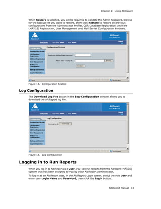 Chapter 2: Using AltiReport



    When Restore is selected, you will be required to validate the Admin Password, browse
    for the backup file you want to restore, then click Restore to restore all previous
    configurations from the Administrator Profile, CDR Database Registration, AltiWare
    (MAXCS) Registration, User Management and Mail Server Configuration windows.




    Figure 14.   Configuration Restore


Log Configuration
    The Download Log File button in the Log Configuration window allows you to
    download the AltiReport log file.




    Figure 15.   Log Configuration


Logging in to Run Reports
    When you log in to AltiReport as a User, you can run reports from the AltiWare (MAXCS)
    system that has been assigned to you by your AltiReport administrator.
    To log in as an AltiReport user, in the AltiReport Login screen, select the role User and
    enter user Login Name and Password, then click the Login button.



                                                                         AltiReport Manual   13
 