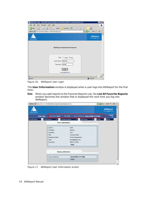 Figure 16.   AltiReport User Login

       The User Information window is displayed when a user logs into AltiReport for the first
       time.
       Note: When you add reports to the Favorite Reports List, the List All Favorite Reports
             window becomes the window that is displayed the next time you log into
             AltiReport.




       Figure 17.   AltiReport User Information screen




14 AltiReport Manual
 