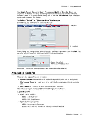 Chapter 2: Using AltiReport



    Your Login Name, Role, and Query Preference (Quick or Step-by-Step) are
    displayed at the top. The Step-by-Step preference allows you to select a different
    AltiWare (MAXCS) to query before taking you to the Set Parameters page. The Quick
    preference bypasses this option.

    To Select “Quick” or “Step-by-Step” Preference
    Select the query preference in a couple of ways:
                                                                              Click here




                                                                              Or click Edit


    In the dialog box that appears, select the query preference you want, and click Set. You
    can also select the default AltiWare (MAXCS) in this dialog box:




                                                    Select the default
                                                    AltiWare (MAXCS) system


    Figure 18.   Setting the query preference and default AltiWare (MAXCS)


Available Reports
    These are the types of reports available:
     • Agent Reports - reports on all or individual agents within a site or workgroup.
     • Workgroup Reports - reports on all or individual workgroups within a particular
        site.
     • DNIS Reports - reports on all or individual DNIS numbers.
    The individual report names and their identifying numbers follow:

    Agent Reports
     • Agent Detail Reports:
           1101 - Activity Event
           1102 - Call Detail Report
     • Agent Summary Reports:
           1201 - Performance Summary
           1202 - WG Calls and Direct Call Activity Summary Report




                                                                         AltiReport Manual    15
 