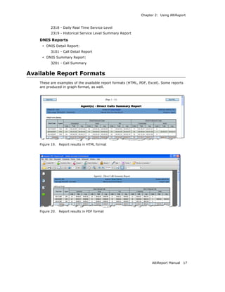 Chapter 2: Using AltiReport



          2318 - Daily Real Time Service Level
          2319 - Historical Service Level Summary Report

    DNIS Reports
     • DNIS Detail Report:
          3101 - Call Detail Report
     • DNIS Summary Report:
          3201 - Call Summary


Available Report Formats
    These are examples of the available report formats (HTML, PDF, Excel). Some reports
    are produced in graph format, as well.




    Figure 19.   Report results in HTML format




    Figure 20.   Report results in PDF format




                                                                     AltiReport Manual   17
 