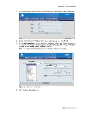 Chapter 2: Using AltiReport



2.   If you’re using the step-by-step query preference, the following dialog box opens:




3.   Select the AltiWare (MAXCS) system you want to query, and click Next.
4.   In the Set Parameters screen (shown in the figure below), set the parameters for
     the report, including the Summary interval, Time Range, Filter By, and Output
     (Group by and Show empty records) options.
     Note: To use the calendar buttons, first select the From radio button.




     Figure 23.   Set report parameters

5.   Click the Run Report button.




                                                                    AltiReport Manual   19
 