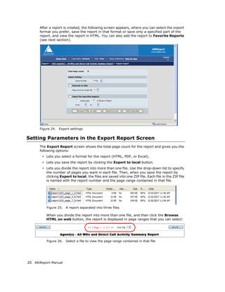 After a report is created, the following screen appears, where you can select the export
       format you prefer, save the report in that format or save only a specified part of the
       report, and view the report in HTML. You can also add the report to Favorite Reports
       (see next section).




       Figure 24.   Export settings


Setting Parameters in the Export Report Screen
       The Export Report screen shows the total page count for the report and gives you the
       following options:
        • Lets you select a format for the report (HTML, PDF, or Excel).
        • Lets you save the report by clicking the Export to local button.
        • Lets you divide the report into more than one file. Use the drop-down list to specify
           the number of pages you want in each file. Then, when you save the report by
           clicking Export to local, the files are saved into one ZIP file. Each file in the ZIP file
           is named with the report number and the page range contained in that file.




           Figure 25.   A report separated into three files

           When you divide the report into more than one file, and then click the Browse
           HTML on web button, the report is displayed in page ranges that you can select:




           Figure 26.   Select a file to view the page range contained in that file




20 AltiReport Manual
 