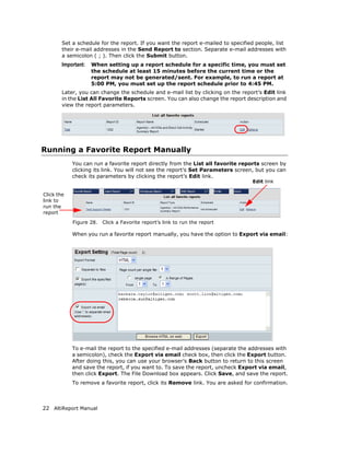 Set a schedule for the report. If you want the report e-mailed to specified people, list
        their e-mail addresses in the Send Report to section. Separate e-mail addresses with
        a semicolon ( ; ). Then click the Submit button.
        Important:   When setting up a report schedule for a specific time, you must set
                     the schedule at least 15 minutes before the current time or the
                     report may not be generated/sent. For example, to run a report at
                     5:00 PM, you must set up the report schedule prior to 4:45 PM.
        Later, you can change the schedule and e-mail list by clicking on the report’s Edit link
        in the List All Favorite Reports screen. You can also change the report description and
        view the report parameters.




Running a Favorite Report Manually
            You can run a favorite report directly from the List all favorite reports screen by
            clicking its link. You will not see the report’s Set Parameters screen, but you can
            check its parameters by clicking the report’s Edit link.
                                                                                  Edit link

Click the
link to
run the
report

            Figure 28.   Click a Favorite report’s link to run the report

            When you run a favorite report manually, you have the option to Export via email:




            To e-mail the report to the specified e-mail addresses (separate the addresses with
            a semicolon), check the Export via email check box, then click the Export button.
            After doing this, you can use your browser’s Back button to return to this screen
            and save the report, if you want to. To save the report, uncheck Export via email,
            then click Export. The File Download box appears. Click Save, and save the report.
            To remove a favorite report, click its Remove link. You are asked for confirmation.



22 AltiReport Manual
 