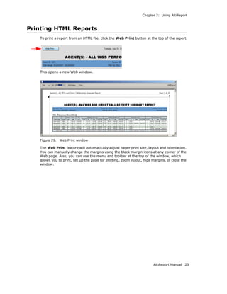 Chapter 2: Using AltiReport



Printing HTML Reports
   To print a report from an HTML file, click the Web Print button at the top of the report.




   This opens a new Web window.




   Figure 29.   Web Print window

   The Web Print feature will automatically adjust paper print size, layout and orientation.
   You can manually change the margins using the black margin icons at any corner of the
   Web page. Also, you can use the menu and toolbar at the top of the window, which
   allows you to print, set up the page for printing, zoom in/out, hide margins, or close the
   window.




                                                                        AltiReport Manual   23
 