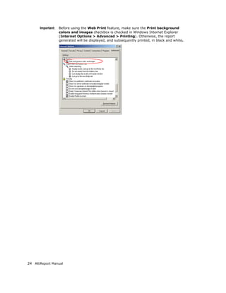 Important:   Before using the Web Print feature, make sure the Print background
                    colors and images checkbox is checked in Windows Internet Explorer
                    (Internet Options > Advanced > Printing). Otherwise, the report
                    generated will be displayed, and subsequently printed, in black and white.




24 AltiReport Manual
 