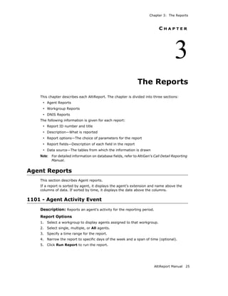 Chapter 3: The Reports



                                                                             CHAPTER




                                                                                       3
                                                                The Reports
    This chapter describes each AltiReport. The chapter is divided into three sections:
     • Agent Reports
     • Workgroup Reports
     • DNIS Reports
    The following information is given for each report:
     • Report ID number and title
     • Description—What is reported
     • Report options—The choice of parameters for the report
     • Report fields—Description of each field in the report
     • Data source—The tables from which the information is drawn
    Note: For detailed information on database fields, refer to AltiGen’s Call Detail Reporting
           Manual.


Agent Reports
    This section describes Agent reports.
    If a report is sorted by agent, it displays the agent’s extension and name above the
    columns of data. If sorted by time, it displays the date above the columns.

1101 - Agent Activity Event
    Description: Reports an agent’s activity for the reporting period.
    Report Options
    1.   Select a workgroup to display agents assigned to that workgroup.
    2.   Select single, multiple, or All agents.
    3.   Specify a time range for the report.
    4.   Narrow the report to specific days of the week and a span of time (optional).
    5.   Click Run Report to run the report.




                                                                          AltiReport Manual   25
 