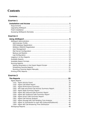 Contents
 Contents . . . . . . . . . . . . . . . . . . . . . . . . . . . . . . . . . . . . . . . . . . . . . . . i

CHAPTER 1
 Installation and Access . . . . . . . . . . . . . . . . . . . . . . . . . . . . . . . . . . 1
   Requirements . . . . . . . . . . . .      .   .   .   .   .   .   .   .   .   .   .   .   .   .   .   .   .   .   .   .   .   .   .   .   .   .   .   .   .   .   .   .   .   .   1
   Upgrading AltiReport . . . . . . . .      .   .   .   .   .   .   .   .   .   .   .   .   .   .   .   .   .   .   .   .   .   .   .   .   .   .   .   .   .   .   .   .   .   .   2
   Fresh Installation . . . . . . . . . .    .   .   .   .   .   .   .   .   .   .   .   .   .   .   .   .   .   .   .   .   .   .   .   .   .   .   .   .   .   .   .   .   .   .   2
   Accessing AltiReports Remotely            .   .   .   .   .   .   .   .   .   .   .   .   .   .   .   .   .   .   .   .   .   .   .   .   .   .   .   .   .   .   .   .   .   .   4

CHAPTER 2
 Using AltiReport . . . . . . . . . . . . . . . . . . . . . . . . . . . . . . . . . . . . . . . . 5
   AltiReport Administration . . . . . . . . . . . . . . . . . .                                 .   .   .   .   .   .   .   .   .   .   .   .   .   .   .   .   .   .   .   .   . 5
      Administrator Profile. . . . . . . . . . . . . . . . . . . .                               .   .   .   .   .   .   .   .   .   .   .   .   .   .   .   .   .   .   .   .   . 6
      CDR Database Registration . . . . . . . . . . . . . . .                                    .   .   .   .   .   .   .   .   .   .   .   .   .   .   .   .   .   .   .   .   . 7
      AltiWare (MAXCS) Registration . . . . . . . . . . . .                                      .   .   .   .   .   .   .   .   .   .   .   .   .   .   .   .   .   .   .   .   . 8
      User Management . . . . . . . . . . . . . . . . . . . . .                                  .   .   .   .   .   .   .   .   .   .   .   .   .   .   .   .   .   .   .   .   . 9
      Mail Server Configuration . . . . . . . . . . . . . . . .                                  .   .   .   .   .   .   .   .   .   .   .   .   .   .   .   .   .   .   .   .   10
      Backup and Restore . . . . . . . . . . . . . . . . . . . .                                 .   .   .   .   .   .   .   .   .   .   .   .   .   .   .   .   .   .   .   .   11
      Log Configuration. . . . . . . . . . . . . . . . . . . . . .                               .   .   .   .   .   .   .   .   .   .   .   .   .   .   .   .   .   .   .   .   13
   Logging in to Run Reports . . . . . . . . . . . . . . . . .                                   .   .   .   .   .   .   .   .   .   .   .   .   .   .   .   .   .   .   .   .   13
   Available Reports . . . . . . . . . . . . . . . . . . . . . . .                               .   .   .   .   .   .   .   .   .   .   .   .   .   .   .   .   .   .   .   .    15
   Available Report Formats . . . . . . . . . . . . . . . . . .                                  .   .   .   .   .   .   .   .   .   .   .   .   .   .   .   .   .   .   .   .    17
   Running Reports . . . . . . . . . . . . . . . . . . . . . . . .                               .   .   .   .   .   .   .   .   .   .   .   .   .   .   .   .   .   .   .   .    18
      Setting Parameters in the Export Report Screen                                             .   .   .   .   .   .   .   .   .   .   .   .   .   .   .   .   .   .   .   .   20
      Scheduling Favorite Reports . . . . . . . . . . . . . .                                    .   .   .   .   .   .   .   .   .   .   .   .   .   .   .   .   .   .   .   .   21
      Running a Favorite Report Manually . . . . . . . . .                                       .   .   .   .   .   .   .   .   .   .   .   .   .   .   .   .   .   .   .   .    22
   Printing HTML Reports . . . . . . . . . . . . . . . . . . . .                                 .   .   .   .   .   .   .   .   .   .   .   .   .   .   .   .   .   .   .   .   23

CHAPTER 3
 The Reports . . . . . . . . . . . . . . . . . . . . . . . . . . . . . . . . . . . . . . . . . . 25
   Agent Reports . . . . . . . . . . . . . . . . . . . . . . . . . . . . . . . . . . . .                                                     .   .   .   .   .   .   .   .   .   25
     1101 - Agent Activity Event. . . . . . . . . . . . . . . . . . . . . . . . . .                                                          .   .   .   .   .   .   .   .   .   25
     1102 - Agent Call Detail Report . . . . . . . . . . . . . . . . . . . . . . .                                                           .   .   .   .   .   .   .   .   .   27
     1201 - Agent Performance Summary . . . . . . . . . . . . . . . . . . .                                                                  .   .   .   .   .   .   .   .   .   29
     1202 - WG Calls and Direct Call Activity Summary Report. . . . .                                                                        .   .   .   .   .   .   .   .   .   31
     1203 - Agent State Summary Report . . . . . . . . . . . . . . . . . . .                                                                 .   .   .   .   .   .   .   .   .   33
     1204 - Agent WG Inbound Calls Summary Report . . . . . . . . . .                                                                        .   .   .   .   .   .   .   .   .   35
     1205 - Agent WG Outbound Calls Summary Report . . . . . . . . .                                                                         .   .   .   .   .   .   .   .   .   37
     1206 - Agent Direct Calls Summary Report . . . . . . . . . . . . . . .                                                                  .   .   .   .   .   .   .   .   .   39
     1301 - Agent Call Volume Analysis . . . . . . . . . . . . . . . . . . . . .                                                             .   .   .   .   .   .   .   .   .   41
     1302 - Agent Average WG Call Handling Time Analysis . . . . . . .                                                                       .   .   .   .   .   .   .   .   .   43
     1303 - Agent % Contribution to each WG (Inbound/Outbound) .                                                                             .   .   .   .   .   .   .   .   .   45
     1304 - Agent WG Call Answering Time Distribution . . . . . . . . .                                                                      .   .   .   .   .   .   .   .   .   46
   Workgroup Reports . . . . . . . . . . . . . . . . . . . . . . . . . . . . . . . . .                                                       .   .   .   .   .   .   .   .   .   48
 