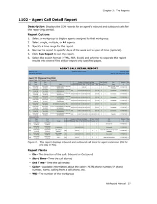 Chapter 3: The Reports



1102 - Agent Call Detail Report
    Description: Displays the CDR records for an agent’s inbound and outbound calls for
    the reporting period.
    Report Options
    1.   Select a workgroup to display agents assigned to that workgroup.
    2.   Select single, multiple, or All agents.
    3.   Specify a time range for the report.
    4.   Narrow the report to specific days of the week and a span of time (optional).
    5.   Click Run Report to run the report.
    6.   Select the export format (HTML, PDF, Excel) and whether to separate the report
         results into several files and/or export only specified pages.




    Figure 2.   This report displays inbound and outbound call data for agent extension 196 for
                one day in May.

    Report Fields
     • Dir—The direction of the call: Inbound or Outbound
     • Start Time—Time the call started
     • End Time—Time the call ended
     • Caller—Available information about the caller: PSTN phone number/IP phone
         number, name, calling from a cell phone, etc.
     • WG—The number of the workgroup


                                                                           AltiReport Manual      27
 