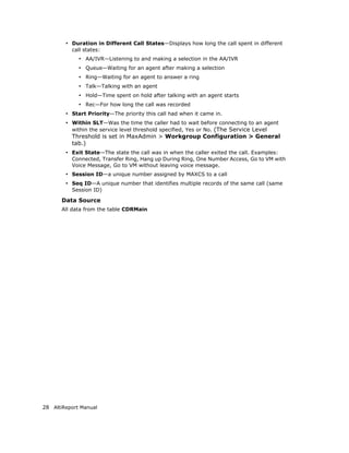• Duration in Different Call States—Displays how long the call spent in different
          call states:
             • AA/IVR—Listening to and making a selection in the AA/IVR
             • Queue—Waiting for an agent after making a selection
             • Ring—Waiting for an agent to answer a ring
             • Talk—Talking with an agent
             • Hold—Time spent on hold after talking with an agent starts
             • Rec—For how long the call was recorded
        • Start Priority—The priority this call had when it came in.
        • Within SLT—Was the time the caller had to wait before connecting to an agent
          within the service level threshold specified, Yes or No. (The Service Level
          Threshold is set in MaxAdmin > Workgroup Configuration > General
          tab.)
        • Exit State—The state the call was in when the caller exited the call. Examples:
          Connected, Transfer Ring, Hang up During Ring, One Number Access, Go to VM with
          Voice Message, Go to VM without leaving voice message.
        • Session ID—a unique number assigned by MAXCS to a call
        • Seq ID—A unique number that identifies multiple records of the same call (same
          Session ID)

       Data Source
       All data from the table CDRMain




28 AltiReport Manual
 