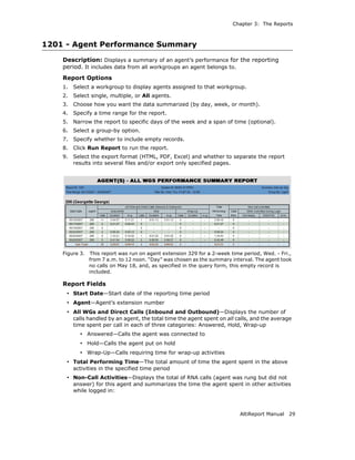 Chapter 3: The Reports



1201 - Agent Performance Summary
    Description: Displays a summary of an agent’s performance for the reporting
    period. It includes data from all workgroups an agent belongs to.
    Report Options
    1.   Select a workgroup to display agents assigned to that workgroup.
    2.   Select single, multiple, or All agents.
    3.   Choose how you want the data summarized (by day, week, or month).
    4.   Specify a time range for the report.
    5.   Narrow the report to specific days of the week and a span of time (optional).
    6.   Select a group-by option.
    7.   Specify whether to include empty records.
    8.   Click Run Report to run the report.
    9.   Select the export format (HTML, PDF, Excel) and whether to separate the report
         results into several files and/or export only specified pages.




    Figure 3.   This report was run on agent extension 329 for a 2-week time period, Wed. - Fri.,
                from 7 a.m. to 12 noon. “Day” was chosen as the summary interval. The agent took
                no calls on May 18, and, as specified in the query form, this empty record is
                included.

    Report Fields
     • Start Date—Start date of the reporting time period
     • Agent—Agent’s extension number
     • All WGs and Direct Calls (Inbound and Outbound)—Displays the number of
         calls handled by an agent, the total time the agent spent on all calls, and the average
         time spent per call in each of three categories: Answered, Hold, Wrap-up
           • Answered—Calls the agent was connected to
           • Hold—Calls the agent put on hold
           • Wrap-Up—Calls requiring time for wrap-up activities
     • Total Performing Time—The total amount of time the agent spent in the above
         activities in the specified time period
     • Non-Call Activities—Displays the total of RNA calls (agent was rung but did not
         answer) for this agent and summarizes the time the agent spent in other activities
         while logged in:



                                                                            AltiReport Manual   29
 