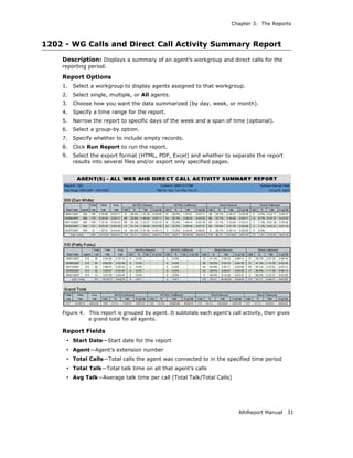 Chapter 3: The Reports



1202 - WG Calls and Direct Call Activity Summary Report
    Description: Displays a summary of an agent’s workgroup and direct calls for the
    reporting period.

    Report Options
    1.   Select a workgroup to display agents assigned to that workgroup.
    2.   Select single, multiple, or All agents.
    3.   Choose how you want the data summarized (by day, week, or month).
    4.   Specify a time range for the report.
    5.   Narrow the report to specific days of the week and a span of time (optional).
    6.   Select a group-by option.
    7.   Specify whether to include empty records.
    8.   Click Run Report to run the report.
    9.   Select the export format (HTML, PDF, Excel) and whether to separate the report
         results into several files and/or export only specified pages.




    Figure 4.   This report is grouped by agent. It subtotals each agent’s call activity, then gives
                a grand total for all agents.

    Report Fields
     • Start Date—Start date for the report
     • Agent—Agent’s extension number
     • Total Calls—Total calls the agent was connected to in the specified time period
     • Total Talk—Total talk time on all that agent’s calls
     • Avg Talk—Average talk time per call (Total Talk/Total Calls)




                                                                              AltiReport Manual    31
 