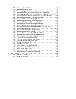 2101 - Workgroup Call Detail Report . . . . . . . . . . . . . . . . . . . . . . . . . . . . 48
  2201 - Workgroup Agent(s) State . . . . . . . . . . . . . . . . . . . . . . . . . . . . . . 50
  2202 - Workgroup Agent(s) Performance Summary. . . . . . . . . . . . . . . . . . 51
  2203 - Workgroup Agent Call Activity Summary with % Analysis. . . . . . . . . 53
  2204 - Workgroup Agent Call/Time Contribution % Comparison . . . . . . . . . 55
  2205 - Workgroup Inbound/Outbound Call Summary with % Analysis . . . . . 57
  2206 - Workgroup Inbound Calls Wait Time Summary . . . . . . . . . . . . . . . . 59
  2207 - Workgroup Inbound Call Handling Summary . . . . . . . . . . . . . . . . . 61
  2208 - Workgroup Outbound Call Handling Summary . . . . . . . . . . . . . . . . 63
  2209 - Workgroup Service Level Summary Report. . . . . . . . . . . . . . . . . . . 65
  2301 - Workgroup Inbound Answered Calls Wait Time . . . . . . . . . . . . . . . . 67
  2302 - Workgroup Inbound Abandoned Calls Wait Time . . . . . . . . . . . . . . . 69
  2303 - Workgroup Inbound Overflowed/Redirected Calls Wait Time . . . . . . . 71
  2304 - Workgroup Inbound Calls Handling Time . . . . . . . . . . . . . . . . . . . . 73
  2305 - Workgroup Outbound Call Handling Time . . . . . . . . . . . . . . . . . . . . 74
  2306 - Workgroup Inbound Call Priority . . . . . . . . . . . . . . . . . . . . . . . . . . 76
  2307 - Workgroup Cumulative Inbound/Outbound Calls . . . . . . . . . . . . . . . 78
  2308 - Workgroup Cumulative Inbound Calls Wait Time . . . . . . . . . . . . . . . 80
  2309 - Workgroup Cumulative Inbound Calls Analysis . . . . . . . . . . . . . . . . 82
  2310 - Cumulative Outbound Calls Handling . . . . . . . . . . . . . . . . . . . . . . . 84
  2311 - Total and % Inbound Calls ANS/ABN/OFL. . . . . . . . . . . . . . . . . . . . 86
  2312 - Total & % WG Inbound Calls in Queue . . . . . . . . . . . . . . . . . . . . . . 88
  2313 - Average Call Handling Time . . . . . . . . . . . . . . . . . . . . . . . . . . . . . 90
  2314 - Total Outbound Calls . . . . . . . . . . . . . . . . . . . . . . . . . . . . . . . . . . 92
  2315 - Total Outbound Calls Handling Time . . . . . . . . . . . . . . . . . . . . . . . 93
  2316 - Daily Max Number of Calls in Queue . . . . . . . . . . . . . . . . . . . . . . . 95
  2317 - Daily Longest Queue Time . . . . . . . . . . . . . . . . . . . . . . . . . . . . . . 96
  2318 - Daily Real Time Service Level . . . . . . . . . . . . . . . . . . . . . . . . . . . . 97
  2319 - Historical Service Level Summary Report . . . . . . . . . . . . . . . . . . . . 98
DNIS Reports . . . . . . . . . . . . . . . . . . . . . . . . . . . . . . . . . . . . . . . . . . . . .100
  3101 - DNIS Call Detail Report . . . . . . . . . . . . . . . . . . . . . . . . . . . . . . . 100
  3201 - DNIS Call Summary. . . . . . . . . . . . . . . . . . . . . . . . . . . . . . . . . . 102
 