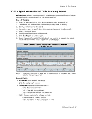 Chapter 3: The Reports



1205 - Agent WG Outbound Calls Summary Report
    Description: Reports summary statistics for an agent’s outbound workgroup calls (as
    opposed to direct outbound calls) for the reporting period.

    Report Options
    1.   Select an agent and one or more workgroups that agent is assigned to.
    2.   Choose how you want the data summarized (by day, week, or month).
    3.   Specify a time range for the report.
    4.   Narrow the report to specific days of the week and a span of time (optional).
    5.   Select a group-by option.
    6.   Specify whether to include empty records.
    7.   Click Run Report to run the report.
    8.   Select the export format (HTML, PDF, Excel) and whether to separate the report
         results into several files and/or export only specified pages.




    Figure 7.   This report was sorted by week, and includes subtotals for each week and a grand
                total for the reporting period.

    Report Fields
     • Start Date—Start date for the report
     • WG—The workgroup’s number
     • Connected—Displays connection statistics:
           • Calls—Total calls connected
           • Talk—Total talk time on all calls
           • Avg—Average talk time per call (Talk/Calls)
     • Hold—Displays statistics for calls put on hold:
           • Calls—Number of calls put on hold
           • Total—Total time all those calls spent on hold



                                                                           AltiReport Manual   37
 
