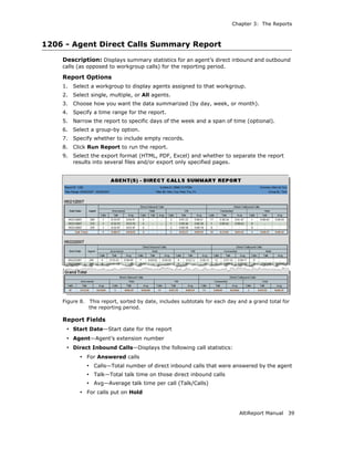 Chapter 3: The Reports



1206 - Agent Direct Calls Summary Report
    Description: Displays summary statistics for an agent’s direct inbound and outbound
    calls (as opposed to workgroup calls) for the reporting period.

    Report Options
    1.   Select a workgroup to display agents assigned to that workgroup.
    2.   Select single, multiple, or All agents.
    3.   Choose how you want the data summarized (by day, week, or month).
    4.   Specify a time range for the report.
    5.   Narrow the report to specific days of the week and a span of time (optional).
    6.   Select a group-by option.
    7.   Specify whether to include empty records.
    8.   Click Run Report to run the report.
    9.   Select the export format (HTML, PDF, Excel) and whether to separate the report
         results into several files and/or export only specified pages.




    Figure 8.   This report, sorted by date, includes subtotals for each day and a grand total for
                the reporting period.

    Report Fields
     • Start Date—Start date for the report
     • Agent—Agent’s extension number
     • Direct Inbound Calls—Displays the following call statistics:
           • For Answered calls
                • Calls—Total number of direct inbound calls that were answered by the agent
                • Talk—Total talk time on those direct inbound calls
                • Avg—Average talk time per call (Talk/Calls)
           • For calls put on Hold


                                                                             AltiReport Manual   39
 