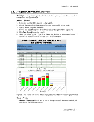 Chapter 3: The Reports



1301 - Agent Call Volume Analysis
    Description: Reports an agent’s call volume for the reporting period. Shows results in
    both tabular and graph formats.

    Report Options
    1.   Select the agent and the agent’s workgroup(s).
    2.   Choose if you want the data reported by hour of day or by day of week.
    3.   Specify a time range for the report.
    4.   Narrow the report to specific days of the week and a span of time (optional).
    5.   Click Run Report to run the report.
    6.   Select the export format (HTML, PDF, Excel) and whether to separate the report
         results into several files and/or export only specified pages.




    Figure 9.   This agent’s call volume data is displayed by hour of day in table and graph format

    Report Fields
     • [Report Interval] (Hour of day or Day of week)—Displays the report interval, as
         specified in the report parameters




                                                                             AltiReport Manual   41
 