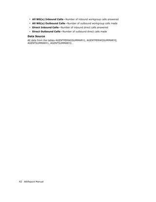 • All WG(s) Inbound Calls—Number of inbound workgroup calls answered
        • All WG(s) Outbound Calls—Number of outbound workgroup calls made
        • Direct Inbound Calls—Number of inbound direct calls answered
        • Direct Outbound Calls—Number of outbound direct calls made
       Data Source
       All data from the tables AGENTPERWGSUMMARY1, AGENTPERWGSUMMARY2,
       AGENTSUMMARY1, AGENTSUMMARY2.




42 AltiReport Manual
 