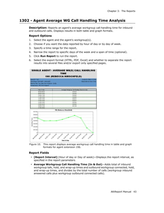 Chapter 3: The Reports



1302 - Agent Average WG Call Handling Time Analysis
    Description: Reports an agent’s average workgroup call handling time for inbound
    and outbound calls. Displays results in both table and graph formats.

    Report Options
    1.   Select the agent and the agent’s workgroup(s).
    2.   Choose if you want the data reported by hour of day or by day of week.
    3.   Specify a time range for the report.
    4.   Narrow the report to specific days of the week and a span of time (optional).
    5.   Click Run Report to run the report.
    6.   Select the export format (HTML, PDF, Excel) and whether to separate the report
         results into several files and/or export only specified pages.




    Figure 10.   This report displays average workgroup call handling time in table and graph
                 formats for agent extension 196.

    Report Fields
     • [Report Interval] (Hour of day or Day of week)—Displays the report interval, as
         specified in the report parameters
     • Average Workgroup Call Handling Time (In & Out)—Adds total of inbound
         workgroup talk, hold, and wrap-up times and outbound workgroup connected, hold,
         and wrap-up times, and divides by the total number of calls (workgroup inbound
         answered calls plus workgroup outbound connected calls).




                                                                           AltiReport Manual    43
 