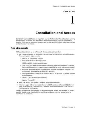 Chapter 1: Installation and Access



                                                                          CHAPTER




                                                                                    1
                                 Installation and Access
   Call detail records (CDR) are an important source of information for call centers running
   PBX systems. AltiReport is a Web-based reporting application that can generate 45
   detailed CDR reports, according to agent, workgroup, and DNIS. Both report summaries
   and analyses are available.


Requirements
   AltiReport can be set up on a Microsoft Windows operating system.
    • Use a separate server for AltiReport—do not install on the MAXCS ACM/ACC system.
       Minimum system requirements:
         • IBM/PC AT compatible system
         • Intel 2GHz Pentium 4 or equivalent
         • 60GB available hard drive disk space
         • 1GB RAM (2GB RAM are required if run on the same machine as SQL Server.
            Running AltiReport on the same machine as SQL Server is not recommended.)
         • Microsoft Windows Server 2003 SP2 with Internet Information Services (IIS)
            or Microsoft Windows Server 2008 SP1 with IIS
         • AltiReport License—needs to be added to MAXCS ACM/ACC 6.5 Update1 system
            and registered.
         • JRE 1.5 (Java Runtime Environment)
         • Apache Tomcat 5.5
    • MAXCS ACM/ACC 6.5 Update1 installed in the same network
    • External Logger 6.0 (or above) and external CDR database (Microsoft SQL Server
       2000 or Microsoft SQL Server 2005) installed in the same network. See AltiGen’s
       CDR Manual for information.
   There is no particular requirement for a client machine, except that it needs to have a
   suitable Web browser installed (Microsoft Internet Explorer 6.0 or above) prior to
   installation of AltiReport.




                                                                        AltiReport Manual    1
 