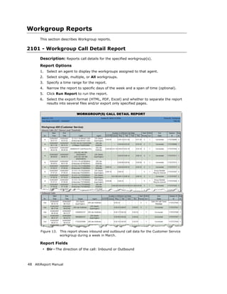 Workgroup Reports
       This section describes Workgroup reports.

2101 - Workgroup Call Detail Report
       Description: Reports call details for the specified workgroup(s).
       Report Options
       1.   Select an agent to display the workgroups assigned to that agent.
       2.   Select single, multiple, or All workgroups.
       3.   Specify a time range for the report.
       4.   Narrow the report to specific days of the week and a span of time (optional).
       5.   Click Run Report to run the report.
       6.   Select the export format (HTML, PDF, Excel) and whether to separate the report
            results into several files and/or export only specified pages.




       Figure 13.   This report shows inbound and outbound call data for the Customer Service
                    workgroup during a week in March.

       Report Fields
        • Dir—The direction of the call: Inbound or Outbound



48 AltiReport Manual
 