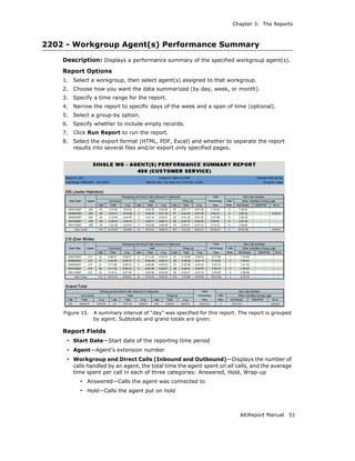 Chapter 3: The Reports



2202 - Workgroup Agent(s) Performance Summary
    Description: Displays a performance summary of the specified workgroup agent(s).
    Report Options
    1.   Select a workgroup, then select agent(s) assigned to that workgroup.
    2.   Choose how you want the data summarized (by day, week, or month).
    3.   Specify a time range for the report.
    4.   Narrow the report to specific days of the week and a span of time (optional).
    5.   Select a group-by option.
    6.   Specify whether to include empty records.
    7.   Click Run Report to run the report.
    8.   Select the export format (HTML, PDF, Excel) and whether to separate the report
         results into several files and/or export only specified pages.




    Figure 15.   A summary interval of “day” was specified for this report. The report is grouped
                 by agent. Subtotals and grand totals are given.

    Report Fields
     • Start Date—Start date of the reporting time period
     • Agent—Agent’s extension number
     • Workgroup and Direct Calls (Inbound and Outbound)—Displays the number of
         calls handled by an agent, the total time the agent spent on all calls, and the average
         time spent per call in each of three categories: Answered, Hold, Wrap-up
           • Answered—Calls the agent was connected to
           • Hold—Calls the agent put on hold



                                                                            AltiReport Manual   51
 
