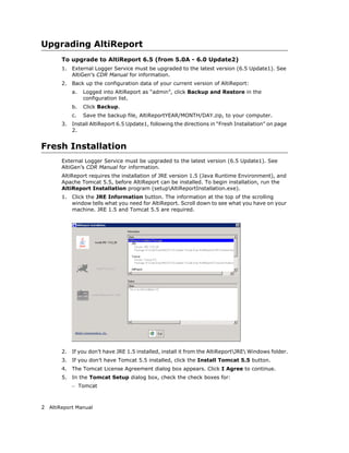 Upgrading AltiReport
       To upgrade to AltiReport 6.5 (from 5.0A - 6.0 Update2)
       1.   External Logger Service must be upgraded to the latest version (6.5 Update1). See
            AltiGen’s CDR Manual for information.
       2.   Back up the configuration data of your current version of AltiReport:
            a.   Logged into AltiReport as “admin”, click Backup and Restore in the
                 configuration list.
            b.   Click Backup.
            c.   Save the backup file, AltiReportYEAR/MONTH/DAY.zip, to your computer.
       3.   Install AltiReport 6.5 Update1, following the directions in “Fresh Installation” on page
            2.


Fresh Installation
       External Logger Service must be upgraded to the latest version (6.5 Update1). See
       AltiGen’s CDR Manual for information.
       AltiReport requires the installation of JRE version 1.5 (Java Runtime Environment), and
       Apache Tomcat 5.5, before AltiReport can be installed. To begin installation, run the
       AltiReport Installation program (setupAltiReportInstallation.exe).
       1.   Click the JRE Information button. The information at the top of the scrolling
            window tells what you need for AltiReport. Scroll down to see what you have on your
            machine. JRE 1.5 and Tomcat 5.5 are required.




       2.   If you don’t have JRE 1.5 installed, install it from the AltiReportJRE Windows folder.
       3.   If you don’t have Tomcat 5.5 installed, click the Install Tomcat 5.5 button.
       4.   The Tomcat License Agreement dialog box appears. Click I Agree to continue.
       5.   In the Tomcat Setup dialog box, check the check boxes for:
            – Tomcat


2 AltiReport Manual
 