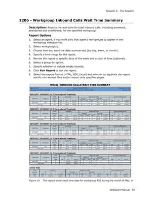 Chapter 3: The Reports



2206 - Workgroup Inbound Calls Wait Time Summary
    Description: Reports the wait time for total inbound calls, including answered,
    abandoned and overflowed, for the specified workgroup.

    Report Options
    1.   Select an agent, if you want only that agent’s workgroups to appear in the
         workgroup selection list.
    2.   Select workgroup(s).
    3.   Choose how you want the data summarized (by day, week, or month).
    4.   Specify a time range for the report.
    5.   Narrow the report to specific days of the week and a span of time (optional).
    6.   Select a group-by option.
    7.   Specify whether to include empty records.
    8.   Click Run Report to run the report.
    9.   Select the export format (HTML, PDF, Excel) and whether to separate the report
         results into several files and/or export only specified pages.




    Figure 19.   This report shows wait time data for workgroup 450 during the month of May, in



                                                                          AltiReport Manual   59
 