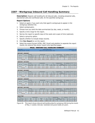 Chapter 3: The Reports



2207 - Workgroup Inbound Call Handling Summary
    Description: Reports call handling for all inbound calls, including answered calls,
    abandoned calls and overflowed calls, for the specified workgroup.

    Report Options
    1.   Select an agent, if you want only that agent’s workgroups to appear in the
         workgroup selection list.
    2.   Select workgroup(s).
    3.   Choose how you want the data summarized (by day, week, or month).
    4.   Specify a time range for the report.
    5.   Narrow the report to specific days of the week and a span of time (optional).
    6.   Select a group-by option.
    7.   Specify whether to include empty records.
    8.   Click Run Report to run the report.
    9.   Select the export format (HTML, PDF, Excel) and whether to separate the report
         results into several files and/or export only specified pages.




    Figure 20.   This report shows inbound call handling data for workgroup 450 during the month
                 of May, in weekly intervals. Subtotals and grand totals are given.



                                                                           AltiReport Manual   61
 