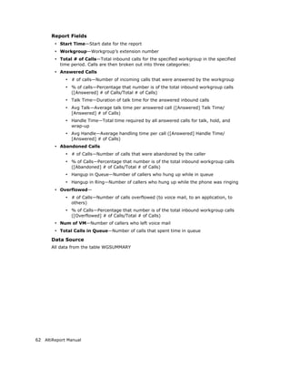 Report Fields
        • Start Time—Start date for the report
        • Workgroup—Workgroup’s extension number
        • Total # of Calls—Total inbound calls for the specified workgroup in the specified
          time period. Calls are then broken out into three categories:
        • Answered Calls
             • # of calls—Number of incoming calls that were answered by the workgroup
             • % of calls—Percentage that number is of the total inbound workgroup calls
               ([Answered] # of Calls/Total # of Calls)
             • Talk Time—Duration of talk time for the answered inbound calls
             • Avg Talk—Average talk time per answered call ([Answered] Talk Time/
               [Answered] # of Calls)
             • Handle Time—Total time required by all answered calls for talk, hold, and
               wrap-up
             • Avg Handle—Average handling time per call ([Answered] Handle Time/
               [Answered] # of Calls)
        • Abandoned Calls
             • # of Calls—Number of calls that were abandoned by the caller
             • % of Calls—Percentage that number is of the total inbound workgroup calls
               ([Abandoned] # of Calls/Total # of Calls)
             • Hangup in Queue—Number of callers who hung up while in queue
             • Hangup in Ring—Number of callers who hung up while the phone was ringing
        • Overflowed—
             • # of Calls—Number of calls overflowed (to voice mail, to an application, to
               others)
             • % of Calls—Percentage that number is of the total inbound workgroup calls
               ([Overflowed] # of Calls/Total # of Calls)
        • Num of VM—Number of callers who left voice mail
        • Total Calls in Queue—Number of calls that spent time in queue
       Data Source
       All data from the table WGSUMMARY




62 AltiReport Manual
 