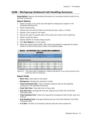 Chapter 3: The Reports



2208 - Workgroup Outbound Call Handling Summary
    Description: Reports call handling information for connected outbound calls for the
    specified workgroup.

    Report Options
    1.   Select an agent, if you want only that agent’s workgroups to appear in the
         workgroup selection list.
    2.   Select workgroup(s).
    3.   Choose how you want the data summarized (by day, week, or month).
    4.   Specify a time range for the report.
    5.   Narrow the report to specific days of the week and a span of time (optional).
    6.   Select a group-by option.
    7.   Specify whether to include empty records.
    8.   Click Run Report to run the report.
    9.   Select the export format (HTML, PDF, Excel) and whether to separate the report
         results into several files and/or export only specified pages.




    Figure 21.   This report data is displayed in weekly intervals for a one-month period for the
                 Customer Service workgroup.

    Report Fields
     • Start Time—Start date for the report
     • Workgroup—Workgroup’s extension number
     • Total Connected Calls—Total connected outbound calls for the specified
         workgroup in the specified time period.
     • Total Talk Time—Total talk time on those calls
     • Avg Talk Time—Average talk time per outbound call (Total Talk Time/Total
         Connected Calls)
     • Total Handling Time—Total time required by all outbound calls for talk, hold, and
         wrap-up
     • Avg Handling Time—Average handling time per call (Total Handling Time/Total
         Connected Calls)
     • # of Xfer—Number of connected outbound calls that were transferred




                                                                            AltiReport Manual   63
 