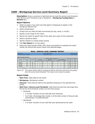 Chapter 3: The Reports



2209 - Workgroup Service Level Summary Report
    Description: Gives a summary of calls that did not meet the service level threshold.
    (The Service Level Threshold is set in MaxAdmin > Workgroup Configuration >
    General tab.)

    Report Options
    1.   Select an agent, if you want only that agent’s workgroups to appear in the
         workgroup selection list.
    2.   Select workgroup(s).
    3.   Choose how you want the data summarized (by day, week, or month).
    4.   Specify a time range for the report.
    5.   Narrow the report to specific days of the week and a span of time (optional).
    6.   Select a group-by option.
    7.   Specify whether to include empty records.
    8.   Click Run Report to run the report.
    9.   Select the export format (HTML, PDF, Excel) and whether to separate the report
         results into several files and/or export only specified pages.




    Figure 22.     This report shows calls for workgroup 450 for which the wait time was greater
                   than the service level threshold. The chosen time interval is weekly.

    Report Fields
     • Start Time—Start date for the report
     • Workgroup—Workgroup number
     • Inbound—Total inbound calls for the specified workgroup in the specified time
         period.
     • Wait Time > Service Level Threshold—Calls where the wait time was longer than
         the service level threshold, broken out into three groups:
           • Answered
              • # of Calls—Number of such calls that were answered
              • % of Calls—Percentage that number is of the total number of inbound calls
                   ([Answered] # of Calls/Inbound)
           • Abandoned
              • # of Calls—Number of such calls that were abandoned by the caller




                                                                            AltiReport Manual      65
 