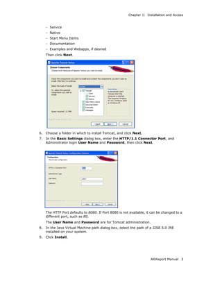Chapter 1: Installation and Access



     – Service
     – Native
     – Start Menu Items
     – Documentation
     – Examples and Webapps, if desired
     Then click Next.




6.   Choose a folder in which to install Tomcat, and click Next.
7.   In the Basic Settings dialog box, enter the HTTP/1.1 Connector Port, and
     Administrator login User Name and Password, then click Next.




     The HTTP Port defaults to 8080. If Port 8080 is not available, it can be changed to a
     different port, such as 80.
     The User Name and Password are for Tomcat administration.
8.   In the Java Virtual Machine path dialog box, select the path of a J2SE 5.0 JRE
     installed on your system.
9.   Click Install.




                                                                      AltiReport Manual   3
 