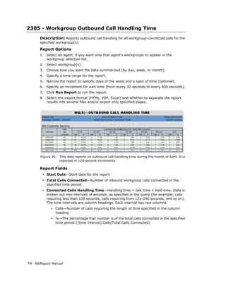 2305 - Workgroup Outbound Call Handling Time
       Description: Reports outbound call handling for all workgroup-connected calls for the
       specified workgroup(s).

       Report Options
       1.   Select an agent, if you want only that agent’s workgroups to appear in the
            workgroup selection list.
       2.   Select workgroup(s).
       3.   Choose how you want the data summarized (by day, week, or month).
       4.   Specify a time range for the report.
       5.   Narrow the report to specific days of the week and a span of time (optional).
       6.   Specify an increment for wait time (from every 30 seconds to every 600 seconds).
       7.   Click Run Report to run the report.
       8.   Select the export format (HTML, PDF, Excel) and whether to separate the report
            results into several files and/or export only specified pages.




       Figure 30.   This data reports on outbound call handling time during the month of April. It is
                    reported in 120-second increments.

       Report Fields
        • Start Date—Start date for the report
        • Total Calls Connected—Number of inbound workgroup calls connected in the
            specified time period
        • Connected Calls Handling Time—Handling time = talk time + hold time. Data is
            broken out into intervals of seconds, as specified in the query (for example, calls
            requiring less than 120 seconds, calls requiring from 121-240 seconds, and so on).
            The time intervals are column headings. Each interval has two columns:
              • Calls—Number of calls requiring the length of time specified in the column
                 heading
              • %—The percentage that number is of the total calls connected in the specified
                 time period ([time interval] Calls/Total Calls Connected)




74 AltiReport Manual
 