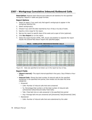 2307 - Workgroup Cumulative Inbound/Outbound Calls
       Description: Reports total inbound and outbound call statistics for the specified
       workgroup. Reports in table and graph formats.

       Report Options
       1.   Select an agent, if you want only that agent’s workgroups to appear in the
            workgroup selection list.
       2.   Select workgroup(s).
       3.   Choose if you want the data reported by hour of day or by day of week.
       4.   Specify a time range for the report.
       5.   Narrow the report to specific days of the week and a span of time (optional).
       6.   Click Run Report to run the report.
       7.   Select the export format (HTML, PDF, Excel) and whether to separate the report
            results into several files and/or export only specified pages.




       Figure 34.    Data was specified to be broken out in this report by hour of day.

       Report Fields
        • [Report interval]—The report interval specified in the query: Day of Week or Hour
            of Day
        • Inbound Calls—Shows the total number of inbound calls for the specified
            workgroup in the specified time period, then breaks out the data into three
            categories:
            • Answered
              • Calls—Number of inbound calls that were answered
              • %—Percentage that number is of the total number of inbound calls
                 ([Answered] Calls/[Inbound Calls] Total Calls)
              • Talk—Total talk time on calls answered in the specified time period
              • Avg—Average talk time per answered call ([Answered] Talk/[Answered] Calls)
            • Abandoned
              • Calls—Number of inbound calls that were abandoned by the caller




78 AltiReport Manual
 