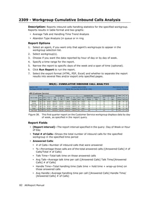 2309 - Workgroup Cumulative Inbound Calls Analysis
       Description: Reports inbound calls handling statistics for the specified workgroup.
       Reports results in table format and two graphs:
        • Average Talk and Handling Time Trend Analysis
        • Abandon Type Analysis (in queue or in ring
       Report Options
       1.   Select an agent, if you want only that agent’s workgroups to appear in the
            workgroup selection list.
       2.   Select workgroup(s).
       3.   Choose if you want the data reported by hour of day or by day of week.
       4.   Specify a time range for the report.
       5.   Narrow the report to specific days of the week and a span of time (optional).
       6.   Click Run Report to run the report.
       7.   Select the export format (HTML, PDF, Excel) and whether to separate the report
            results into several files and/or export only specified pages.




       Figure 38.    This first quarter report on the Customer Service workgroup displays data by day
                     of week, as specified in the report query.

       Report Fields
        • [Report interval]—The report interval specified in the query: Day of Week or Hour
            of Day
        • Total # of Calls—Shows the total number of inbound calls for the specified
            workgroup in the specified time period
        • Answered Calls:
            • # of Calls—Number of inbound calls that were answered
            • %—Percentage those calls are of the total answered calls ([Answered Calls] # of
              Calls/Total # of Calls)
            • Talk Time—Total talk time on those answered calls
            • Avg Talk—Average talk time per call ([Answered Calls] Talk Time/[Answered
              Calls] # of Calls)
            • Handle Time—Total handling time (talk time + hold time + wrap-up time) on
              those answered calls
            • Avg Handle—Average handling time per call ([Answered Calls] Handle Time/
              [Answered Calls] # of Calls)


82 AltiReport Manual
 