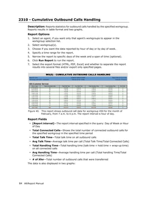 2310 - Cumulative Outbound Calls Handling
       Description: Reports statistics for outbound calls handled by the specified workgroup.
       Reports results in table format and two graphs.

       Report Options
       1.   Select an agent, if you want only that agent’s workgroups to appear in the
            workgroup selection list.
       2.   Select workgroup(s).
       3.   Choose if you want the data reported by hour of day or by day of week.
       4.   Specify a time range for the report.
       5.   Narrow the report to specific days of the week and a span of time (optional).
       6.   Click Run Report to run the report.
       7.   Select the export format (HTML, PDF, Excel) and whether to separate the report
            results into several files and/or export only specified pages.




       Figure 40.    This report shows outbound call data for workgroup 450 for the month of
                     February, from 7 a.m. to 6 p.m. The report interval is hour of day.

       Report Fields
        • [Report interval]—The report interval specified in the query: Day of Week or Hour
            of Day
        • Total Connected Calls—Shows the total number of connected outbound calls for
            the specified workgroup in the specified time period
        • Total Talk Time—Total talk time on all outbound calls
        • Avg Talk Time—Average talk time per call (Total Talk Time/Total Connected Calls)
        • Total Handling Time—Total handling time (talk time + hold time + wrap-up time)
            on all connected calls
        • Avg Handling Time—Average handling time per call (Total handling Time/Total
            Connected Calls)
        • # of Xfer—Total number of outbound calls that were transferred
       The data is also displayed in two graphs:




84 AltiReport Manual
 
