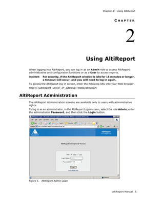 Chapter 2: Using AltiReport



                                                                             CHAPTER




                                                                                       2
                                                     Using AltiReport
    When logging into AltiReport, you can log in as an Admin role to access AltiReport
    administrative and configuration functions or as a User to access reports.
    Important:    For security, if the AltiReport window is idle for 15 minutes or longer,
                  a timeout will occur, and you will need to log in again.
    To access the AltiReport log-in screen, enter the following URL into your Web browser:
    http://<altiReport_server_IP_address>:8080/altireport


AltiReport Administration
    The AltiReport Administration screens are available only to users with administrative
    rights.
    To log in as an administrator, in the AltiReport Login screen, select the role Admin, enter
    the administrator Password, and then click the Login button.




    Figure 1.    AltiReport Admin Login



                                                                           AltiReport Manual      5
 